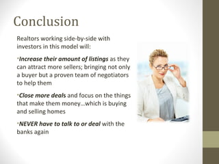 Conclusion
Realtors working side-by-side with
investors in this model will:
•Increase their amount of listings as they
can attract more sellers; bringing not only
a buyer but a proven team of negotiators
to help them
•Close more deals and focus on the things
that make them money…which is buying
and selling homes
•NEVER have to talk to or deal with the
banks again
 
