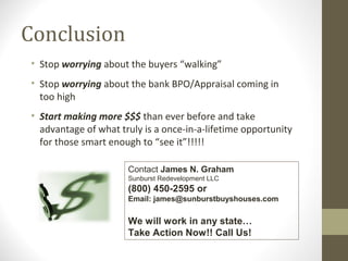 Conclusion
• Stop worrying about the buyers “walking”
• Stop worrying about the bank BPO/Appraisal coming in
  too high
• Start making more $$$ than ever before and take
  advantage of what truly is a once-in-a-lifetime opportunity
  for those smart enough to “see it”!!!!!

                      Contact James N. Graham
                      Sunburst Redevelopment LLC
                      (800) 450-2595 or
                      Email: james@sunburstbuyshouses.com

                      We will work in any state…
                      Take Action Now!! Call Us!
 