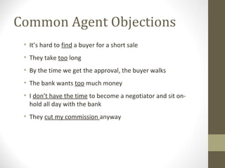 Common Agent Objections
 • It’s hard to find a buyer for a short sale
 • They take too long
 • By the time we get the approval, the buyer walks
 • The bank wants too much money
 • I don’t have the time to become a negotiator and sit on-
   hold all day with the bank
 • They cut my commission anyway
 