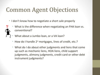 Common Agent Objections
• I don’t know how to negotiate a short sale properly
  • What is the difference when negotiating an FHA loan vs.
    conventional?
  • What about a Jumbo loan, or a VA loan?
  • How do I handle 2nd mortgages, lines of credit, etc.?
  • What do I do about other judgments and liens that come
    up such as mechanic liens, HOA liens, child support
    judgments, alimony judgments, credit card or other debt
    instrument judgments?
 
