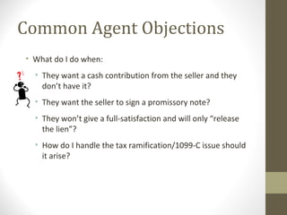 Common Agent Objections
• What do I do when:
  • They want a cash contribution from the seller and they
    don’t have it?
  • They want the seller to sign a promissory note?
  • They won’t give a full-satisfaction and will only “release
    the lien”?
  • How do I handle the tax ramification/1099-C issue should
    it arise?
 