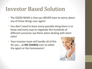 Investor Based Solution
 • The GOOD NEWS is that you NEVER have to worry about
   any of those things ever again!
 • You don’t need to learn every possible thing there is to
   know and every way to negotiate the hundreds of
   different scenarios out there when dealing with short
   sales!
 • Your investor team will handle all of this
   for you….at NO CHARGE ever to either
   the agent or the homeowner!
 