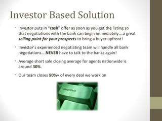 Investor Based Solution
 • Investor puts in “cash” offer as soon as you get the listing so
   that negotiations with the bank can begin immediately….a great
   selling point for your prospects to bring a buyer upfront!
 • Investor’s experienced negotiating team will handle all bank
   negotiations….NEVER have to talk to the banks again!
 • Average short sale closing average for agents nationwide is
   around 30%.
 • Our team closes 90%+ of every deal we work on
 