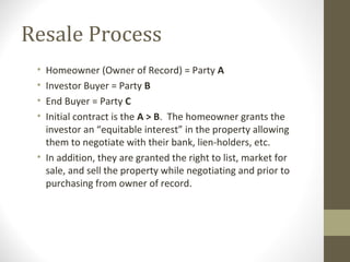 Resale Process
 • Homeowner (Owner of Record) = Party A
 • Investor Buyer = Party B
 • End Buyer = Party C
 • Initial contract is the A > B. The homeowner grants the
   investor an “equitable interest” in the property allowing
   them to negotiate with their bank, lien-holders, etc.
 • In addition, they are granted the right to list, market for
   sale, and sell the property while negotiating and prior to
   purchasing from owner of record.
 