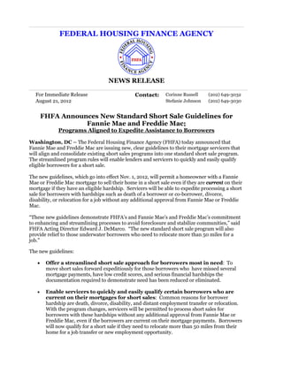 FEDERAL HOUSING FINANCE AGENCY




                                    NEWS RELEASE

  For Immediate Release                         Contact:      Corinne Russell    (202) 649-3032
  August 21, 2012                                             Stefanie Johnson   (202) 649-3030


       FHFA Announces New Standard Short Sale Guidelines for
                  Fannie Mae and Freddie Mac;
             Programs Aligned to Expedite Assistance to Borrowers

Washington, DC – The Federal Housing Finance Agency (FHFA) today announced that
Fannie Mae and Freddie Mac are issuing new, clear guidelines to their mortgage servicers that
will align and consolidate existing short sales programs into one standard short sale program.
The streamlined program rules will enable lenders and servicers to quickly and easily qualify
eligible borrowers for a short sale.

The new guidelines, which go into effect Nov. 1, 2012, will permit a homeowner with a Fannie
Mae or Freddie Mac mortgage to sell their home in a short sale even if they are current on their
mortgage if they have an eligible hardship. Servicers will be able to expedite processing a short
sale for borrowers with hardships such as death of a borrower or co-borrower, divorce,
disability, or relocation for a job without any additional approval from Fannie Mae or Freddie
Mac.

“These new guidelines demonstrate FHFA’s and Fannie Mae’s and Freddie Mac’s commitment
to enhancing and streamlining processes to avoid foreclosure and stabilize communities,” said
FHFA Acting Director Edward J. DeMarco. “The new standard short sale program will also
provide relief to those underwater borrowers who need to relocate more than 50 miles for a
job.”

The new guidelines:

   •    Offer a streamlined short sale approach for borrowers most in need: To
        move short sales forward expeditiously for those borrowers who have missed several
        mortgage payments, have low credit scores, and serious financial hardships the
        documentation required to demonstrate need has been reduced or eliminated.

   •    Enable servicers to quickly and easily qualify certain borrowers who are
        current on their mortgages for short sales: Common reasons for borrower
        hardship are death, divorce, disability, and distant employment transfer or relocation.
        With the program changes, servicers will be permitted to process short sales for
        borrowers with these hardships without any additional approval from Fannie Mae or
        Freddie Mac, even if the borrowers are current on their mortgage payments. Borrowers
        will now qualify for a short sale if they need to relocate more than 50 miles from their
        home for a job transfer or new employment opportunity.
 