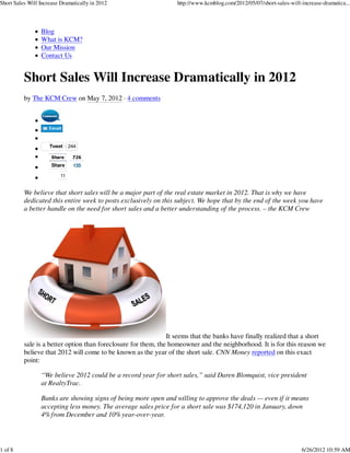 Short Sales Will Increase Dramatically in 2012                    http://www.kcmblog.com/2012/05/07/short-sales-will-increase-dramatica...




                 Blog
                 What is KCM?
                 Our Mission
                 Contact Us


          Short Sales Will Increase Dramatically in 2012
          by The KCM Crew on May 7, 2012 · 4 comments




                     Tweet     244

                      Share     726
                     Share      135

                          11


          We believe that short sales will be a major part of the real estate market in 2012. That is why we have
          dedicated this entire week to posts exclusively on this subject. We hope that by the end of the week you have
          a better handle on the need for short sales and a better understanding of the process. – the KCM Crew




                                                                It seems that the banks have finally realized that a short
          sale is a better option than foreclosure for them, the homeowner and the neighborhood. It is for this reason we
          believe that 2012 will come to be known as the year of the short sale. CNN Money reported on this exact
          point:

                 “We believe 2012 could be a record year for short sales,” said Daren Blomquist, vice president
                 at RealtyTrac.

                 Banks are showing signs of being more open and willing to approve the deals — even if it means
                 accepting less money. The average sales price for a short sale was $174,120 in January, down
                 4% from December and 10% year-over-year.




1 of 8                                                                                                               6/26/2012 10:59 AM
 
