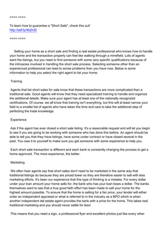 ==== ====

To learn how to guarantee a "Short Sale", check this out!
http://adf.ly/4bZmD

==== ====



Selling your home as a short sale and finding a real estate professional who knows how to handle
your home and the transaction properly can feel like walking through a minefield. Lots of agents
want the listings, but you need to find someone with some very specific qualifications because of
the intricacies involved in handling the short sale process. Selecting someone other than an
experienced professional can lead to worse problems than you have now. Below is some
information to help you select the right agent to list your home.

Training

Agents that list short sales for sale know that these transactions are more complicated than a
traditional sale. Good agents will know that they need specialized training to handle and organize
the additional details. Make sure your agent has at least one of the nationally recognized
certifications. Of course, we all know that training isn't everything, but this will at least narrow your
field to a smaller list of agents who have taken the time and care to take the additional step of
perfecting the trade knowledge.

Experience

Ask if the agent has ever closed a short sale listing. It's a reasonable request and will let you begin
to see if you are going to be working with someone who has done this before. An agent should be
able to tell you that they have listings, have some under contract or have closed several in the
past. You owe it to yourself to make sure you get someone with some experience to help you.

Each short sale transaction is different and each bank is constantly changing the process to get a
home approved. The more experience, the better.

Marketing

We often hear agents say that short sales don't need to be marketed in the same way that
traditional listings do because they are priced lower so they are therefore easier to sell with less
marketing efforts. It's been our experience that this type of thinking is a mistake. For every dollar
under your loan amount your home sells for, the bank who has your loan loses a dollar. The banks
themselves want to see that a true good faith effort has been made to sell your home for the
highest amount possible. To ensure that the home is selling for a fair price, your lender will either
order an independent appraisal or what is referred to in the industry as a BPO which is when
another independent del estate agent provides the bank with a price for the home. This takes real,
traditional marketing and you should never settle for less!

This means that you need a sign, a professional flyer and excellent photos just like every other
 