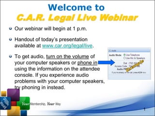 Welcome to
C.A.R. Legal Live Webinar
Our webinar will begin at 1 p.m.

Handout of today’s presentation
available at www.car.org/legal/live.

To get audio, turn on the volume of
your computer speakers or phone in
using the information on the attendee
console. If you experience audio
problems with your computer speakers,
try phoning in instead.



                                        1
 