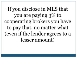 - If you disclose in MLS that

you are paying 3% to
cooperating brokers you have
to pay that, no matter what
(even if the lender agrees to a
lesser amount)

 