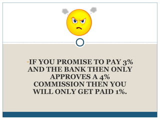-IF YOU PROMISE TO PAY 3%

AND THE BANK THEN ONLY
APPROVES A 4%
COMMISSION THEN YOU
WILL ONLY GET PAID 1%.

 