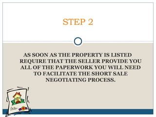 STEP 2

AS SOON AS THE PROPERTY IS LISTED
REQUIRE THAT THE SELLER PROVIDE YOU
ALL OF THE PAPERWORK YOU WILL NEED
TO FACILITATE THE SHORT SALE
NEGOTIATING PROCESS.

 