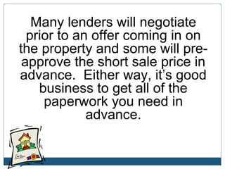 Many lenders will negotiate
prior to an offer coming in on
the property and some will preapprove the short sale price in
advance. Either way, it’s good
business to get all of the
paperwork you need in
advance.

 