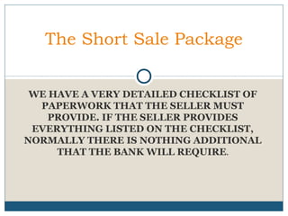 The Short Sale Package
WE HAVE A VERY DETAILED CHECKLIST OF
PAPERWORK THAT THE SELLER MUST
PROVIDE. IF THE SELLER PROVIDES
EVERYTHING LISTED ON THE CHECKLIST,
NORMALLY THERE IS NOTHING ADDITIONAL
THAT THE BANK WILL REQUIRE.

 