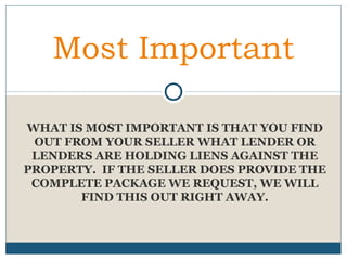 Most Important
WHAT IS MOST IMPORTANT IS THAT YOU FIND
OUT FROM YOUR SELLER WHAT LENDER OR
LENDERS ARE HOLDING LIENS AGAINST THE
PROPERTY. IF THE SELLER DOES PROVIDE THE
COMPLETE PACKAGE WE REQUEST, WE WILL
FIND THIS OUT RIGHT AWAY.

 