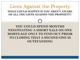 Liens Against the Property
WHAT COULD HAPPEN IF YOU AREN’T AWARE
OF ALL THE LIENS AGAINST THE PROPERTY?

YOU COULD SPEND MONTHS
NEGOTIATING A SHORT SALE ON ONE
MORTGAGE ONLY TO FIND OUT PRIOR
TO CLOSING THAT A SECOND ONE IS
OUTSTANDING

 