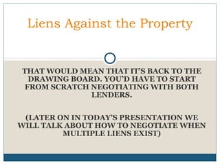 Liens Against the Property

THAT WOULD MEAN THAT IT’S BACK TO THE
DRAWING BOARD. YOU’D HAVE TO START
FROM SCRATCH NEGOTIATING WITH BOTH
LENDERS.
(LATER ON IN TODAY’S PRESENTATION WE
WILL TALK ABOUT HOW TO NEGOTIATE WHEN
MULTIPLE LIENS EXIST)

 
