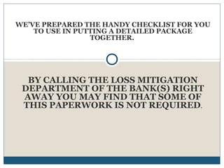 WE’VE PREPARED THE HANDY CHECKLIST FOR YOU
TO USE IN PUTTING A DETAILED PACKAGE
TOGETHER.

BY CALLING THE LOSS MITIGATION
DEPARTMENT OF THE BANK(S) RIGHT
AWAY YOU MAY FIND THAT SOME OF
THIS PAPERWORK IS NOT REQUIRED.

 