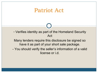 Patriot Act

- Verifies identity as part of the Homeland Security
Act
Many lenders require this disclosure be signed so
have it as part of your short sale package.
- You should verify the seller’s information of a valid
license or i.d.

 