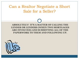 Can a Realtor Negotiate a Short
Sale for a Seller?

ABSOLUTELY! IT’S A MATTER OF CALLING THE
LENDER OR LENDERS (WHEN TWO MORTGAGES
ARE INVOLVED) AND SUBMITTING ALL OF THE
PAPERWORK TO THEM AND FOLLOWING UP.

 
