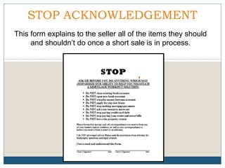STOP ACKNOWLEDGEMENT
This form explains to the seller all of the items they should
and shouldn’t do once a short sale is in process.

 