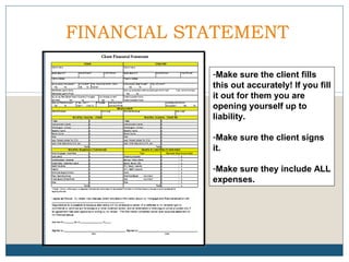 FINANCIAL STATEMENT
-Make sure the client fills
this out accurately! If you fill
it out for them you are
opening yourself up to
liability.
-Make sure the client signs
it.
-Make sure they include ALL
expenses.

 