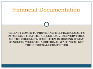 Financial Documentation

WHEN IT COMES TO PROVIDING THE FINANCIALS IT’S
IMPORTANT THAT THE SELLER PROVIDE EVERYTHING
ON THE CHECKLIST. IF ONE ITEM IS MISSING IT MAY
RESULT IN WEEKS OF ADDITIONAL WAITING TO GET
THE SHORT SALE COMPLETED

 
