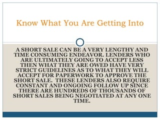 Know What You Are Getting Into
A SHORT SALE CAN BE A VERY LENGTHY AND
TIME CONSUMING ENDEAVOR. LENDERS WHO
ARE ULTIMATELY GOING TO ACCEPT LESS
THEN WHAT THEY ARE OWED HAVE VERY
STRICT GUIDELINES AS TO WHAT THEY WILL
ACCEPT FOR PAPERWORK TO APPROVE THE
SHORT SALE. THESE LENDERS ALSO REQUIRE
CONSTANT AND ONGOING FOLLOW UP SINCE
THERE ARE HUNDREDS OF THOUSANDS OF
SHORT SALES BEING NEGOTIATED AT ANY ONE
TIME.

 