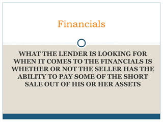 Financials
WHAT THE LENDER IS LOOKING FOR
WHEN IT COMES TO THE FINANCIALS IS
WHETHER OR NOT THE SELLER HAS THE
ABILITY TO PAY SOME OF THE SHORT
SALE OUT OF HIS OR HER ASSETS

 