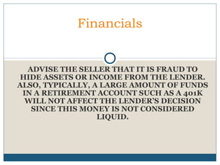 Financials

ADVISE THE SELLER THAT IT IS FRAUD TO
HIDE ASSETS OR INCOME FROM THE LENDER.
ALSO, TYPICALLY, A LARGE AMOUNT OF FUNDS
IN A RETIREMENT ACCOUNT SUCH AS A 401K
WILL NOT AFFECT THE LENDER’S DECISION
SINCE THIS MONEY IS NOT CONSIDERED
LIQUID.

 