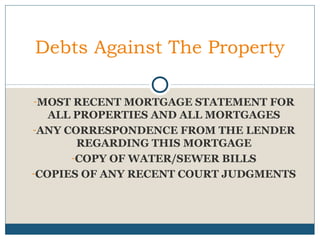 Debts Against The Property
-MOST RECENT MORTGAGE STATEMENT FOR

ALL PROPERTIES AND ALL MORTGAGES
-ANY CORRESPONDENCE FROM THE LENDER
REGARDING THIS MORTGAGE
-COPY OF WATER/SEWER BILLS
-COPIES OF ANY RECENT COURT JUDGMENTS

 