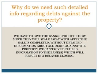 Why do we need such detailed
info regarding debts against the
property?
WE HAVE TO GIVE THE BANK(S) PROOF OF HOW
MUCH THEY WILL WALK AWAY WITH AFTER THE
SALE IS COMPLETED. WITHOUT DETAILED
INFORMATION ABOUT ALL DEBTS AGAINST THE
PROPERTY WE CAN’T GIVE DETAILED
INFORMATION TO THE BANK(S) WHICH WILL
RESULT IN A DELAYED CLOSING.

 