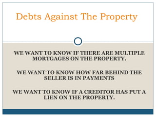Debts Against The Property

WE WANT TO KNOW IF THERE ARE MULTIPLE
MORTGAGES ON THE PROPERTY.
WE WANT TO KNOW HOW FAR BEHIND THE
SELLER IS IN PAYMENTS
WE WANT TO KNOW IF A CREDITOR HAS PUT A
LIEN ON THE PROPERTY.

 