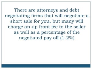 There are attorneys and debt
negotiating firms that will negotiate a
short sale for you, but many will
charge an up front fee to the seller
as well as a percentage of the
negotiated pay off (1-2%)

 