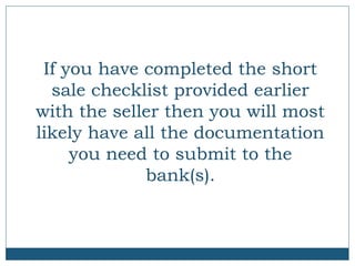 If you have completed the short
sale checklist provided earlier
with the seller then you will most
likely have all the documentation
you need to submit to the
bank(s).

 