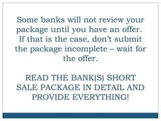 Some banks will not review your
package until you have an offer.
If that is the case, don’t submit
the package incomplete – wait for
the offer.
READ THE BANK(S) SHORT
SALE PACKAGE IN DETAIL AND
PROVIDE EVERYTHING!

 