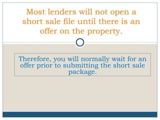 Most lenders will not open a
short sale file until there is an
offer on the property.
Therefore, you will normally wait for an
offer prior to submitting the short sale
package.

 