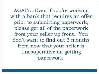AGAIN…Even if you’re working
with a bank that requires an offer
prior to submitting paperwork,
please get all of the paperwork
from your seller up front. You
don’t want to find out 3 months
from now that your seller is
uncooperative on getting
paperwork.

 