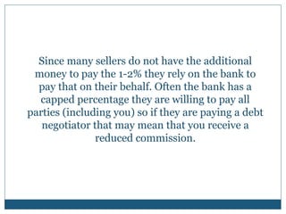 Since many sellers do not have the additional
money to pay the 1-2% they rely on the bank to
pay that on their behalf. Often the bank has a
capped percentage they are willing to pay all
parties (including you) so if they are paying a debt
negotiator that may mean that you receive a
reduced commission.

 