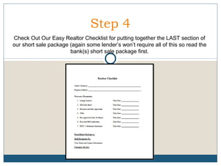 Step 4
Check Out Our Easy Realtor Checklist for putting together the LAST section of
our short sale package (again some lender’s won’t require all of this so read the
bank(s) short sale package first.

 