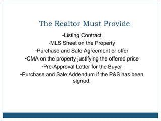 The Realtor Must Provide
-Listing Contract
-MLS Sheet on the Property
-Purchase and Sale Agreement or offer
-CMA on the property justifying the offered price
-Pre-Approval Letter for the Buyer
-Purchase and Sale Addendum if the P&S has been
signed.

 