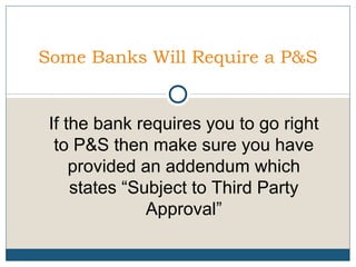 Some Banks Will Require a P&S

If the bank requires you to go right
to P&S then make sure you have
provided an addendum which
states “Subject to Third Party
Approval”

 