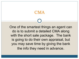 CMA
One of the smartest things an agent can
do is to submit a detailed CMA along
with the short sale package. The bank
is going to do their own appraisal, but
you may save time by giving the bank
the info they need in advance.

 