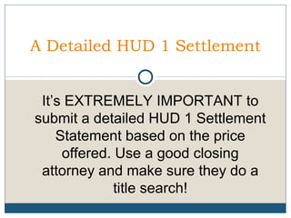 A Detailed HUD 1 Settlement
It’s EXTREMELY IMPORTANT to
submit a detailed HUD 1 Settlement
Statement based on the price
offered. Use a good closing
attorney and make sure they do a
title search!

 
