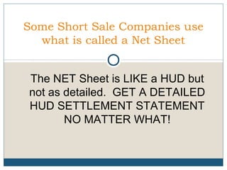 Some Short Sale Companies use
what is called a Net Sheet
The NET Sheet is LIKE a HUD but
not as detailed. GET A DETAILED
HUD SETTLEMENT STATEMENT
NO MATTER WHAT!

 