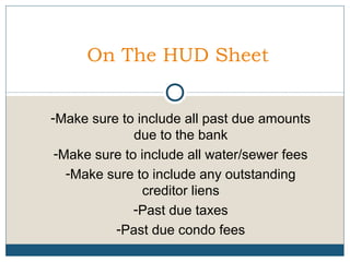 On The HUD Sheet
-Make sure to include all past due amounts
due to the bank
-Make sure to include all water/sewer fees
-Make sure to include any outstanding
creditor liens
-Past due taxes
-Past due condo fees

 