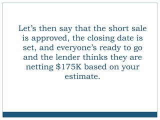 Let’s then say that the short sale
is approved, the closing date is
set, and everyone’s ready to go
and the lender thinks they are
netting $175K based on your
estimate.

 