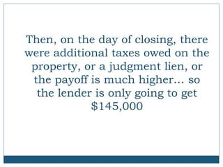 Then, on the day of closing, there
were additional taxes owed on the
property, or a judgment lien, or
the payoff is much higher… so
the lender is only going to get
$145,000

 