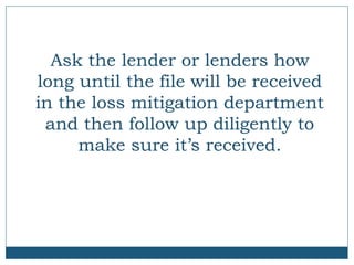 Ask the lender or lenders how
long until the file will be received
in the loss mitigation department
and then follow up diligently to
make sure it’s received.

 