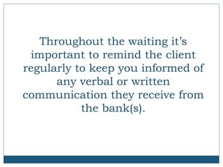 Throughout the waiting it’s
important to remind the client
regularly to keep you informed of
any verbal or written
communication they receive from
the bank(s).

 