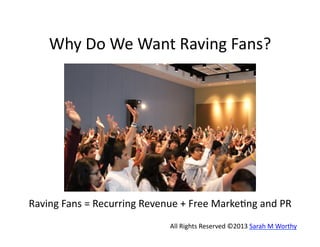 Why	
  Do	
  We	
  Want	
  Raving	
  Fans?	
  

Raving	
  Fans	
  =	
  Recurring	
  Revenue	
  +	
  Free	
  Marke9ng	
  and	
  PR	
  	
  
All	
  Rights	
  Reserved	
  ©2013	
  Sarah	
  M	
  Worthy	
  

 